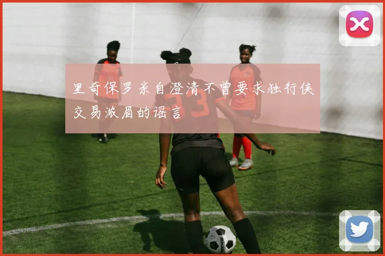 里奇保罗亲自澄清不曾要求独行侠交易浓眉的谣言