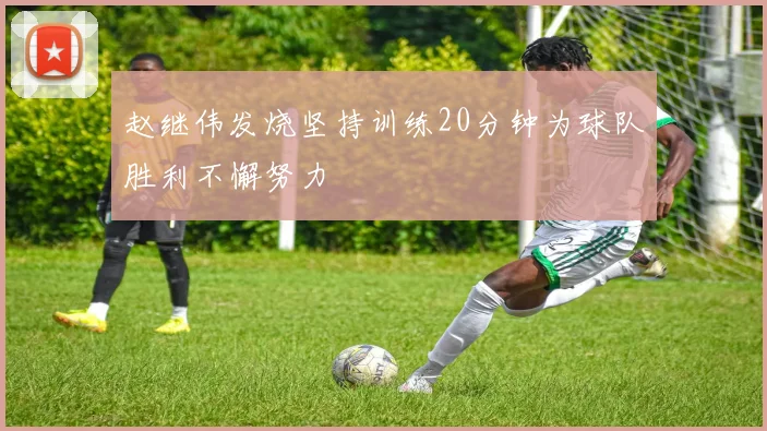 赵继伟发烧坚持训练20分钟为球队胜利不懈努力