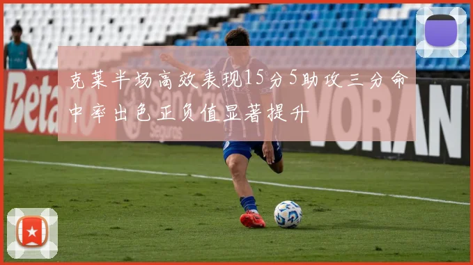 克莱半场高效表现15分5助攻三分命中率出色正负值显著提升