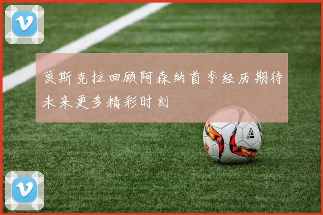 莫斯克拉回顾阿森纳首季经历期待未来更多精彩时刻