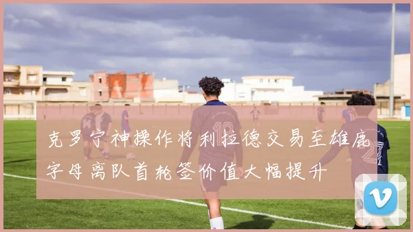 克罗宁神操作将利拉德交易至雄鹿字母离队首轮签价值大幅提升