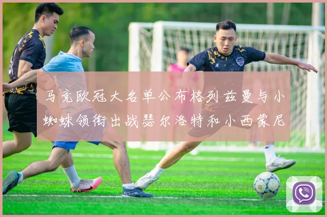 马竞欧冠大名单公布格列兹曼与小蜘蛛领衔出战瑟尔洛特和小西蒙尼在列