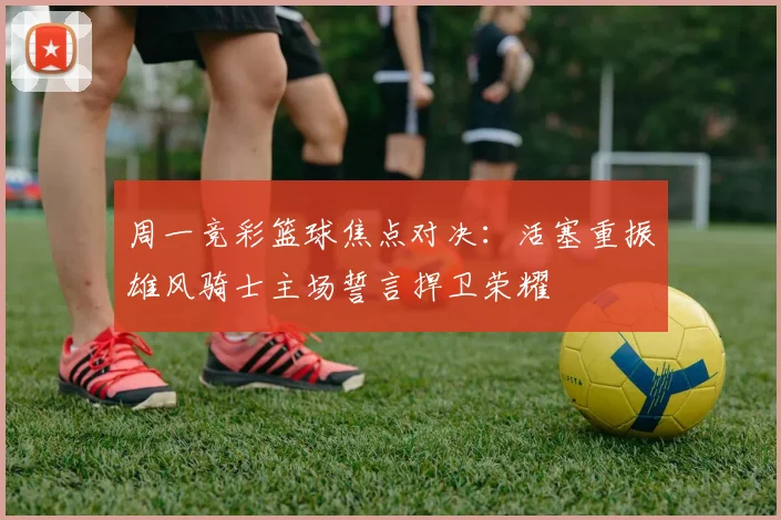 周一竞彩篮球焦点对决：活塞重振雄风骑士主场誓言捍卫荣耀