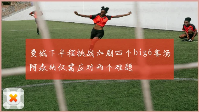 曼城下半程挑战加剧四个big6客场阿森纳仅需应对两个难题