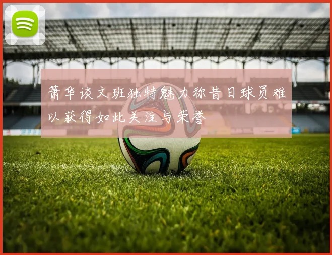 萧华谈文班独特魅力称昔日球员难以获得如此关注与荣誉