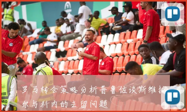 罗马转会策略分析普鲁佐谈斯维拉尔与科内的去留问题