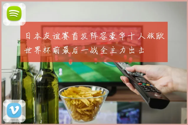 日本友谊赛首发阵容豪华十人旅欧世界杯前最后一战全主力出击