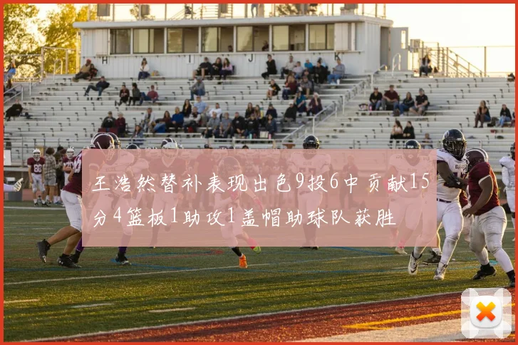 王浩然替补表现出色9投6中贡献15分4篮板1助攻1盖帽助球队获胜