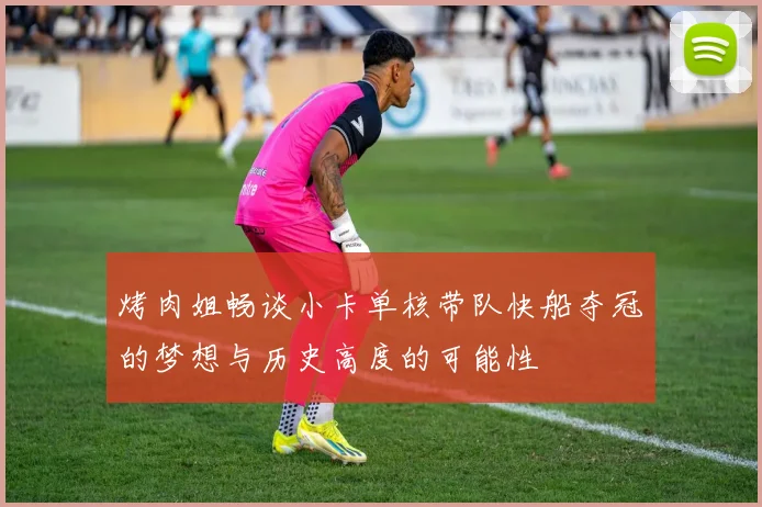烤肉姐畅谈小卡单核带队快船夺冠的梦想与历史高度的可能性