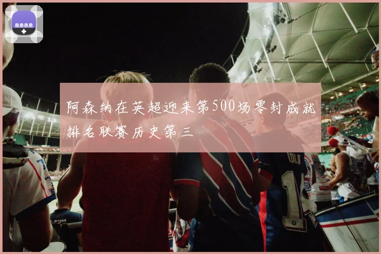 阿森纳在英超迎来第500场零封成就排名联赛历史第三