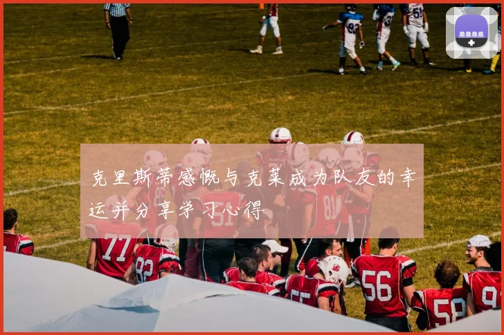 克里斯蒂感慨与克莱成为队友的幸运并分享学习心得