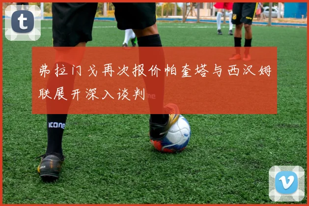 弗拉门戈再次报价帕奎塔与西汉姆联展开深入谈判