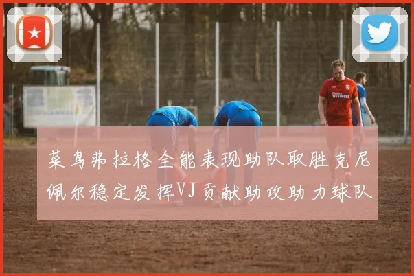 菜鸟弗拉格全能表现助队取胜克尼佩尔稳定发挥VJ贡献助攻助力球队进攻